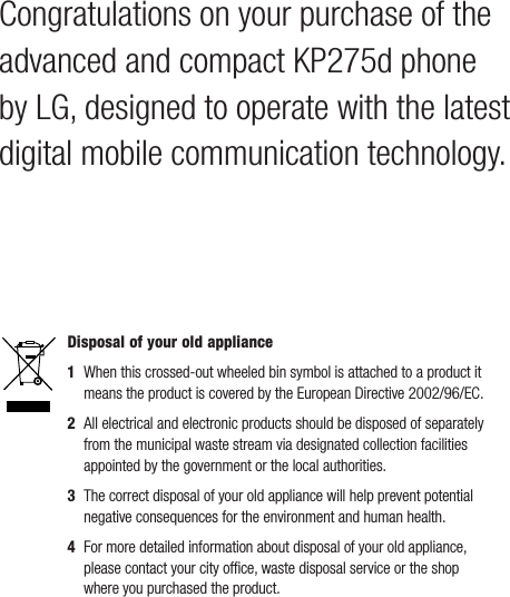 Congratulations on your purchase of the advanced and compact KP275d phone by LG, designed to operate with the latest digital mobile communication technology.Disposal of your old appliance 1   When this crossed-out wheeled bin symbol is attached to a product it means the product is covered by the European Directive 2002/96/EC.2   All electrical and electronic products should be disposed of separately from the municipal waste stream via designated collection facilities appointed by the government or the local authorities.3   The correct disposal of your old appliance will help prevent potential negative consequences for the environment and human health.4  For more detailed information about disposal of your old appliance, please contact your city ofﬁce, waste disposal service or the shop where you purchased the product.