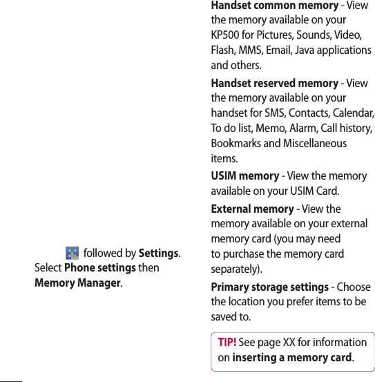  followed by Settings. Select Phone settings then Memory Manager.Handset common memory - View the memory available on your KP500 for Pictures, Sounds, Video, Flash, MMS, Email, Java applications and others.Handset reserved memory - View the memory available on your handset for SMS, Contacts, Calendar, To do list, Memo, Alarm, Call history, Bookmarks and Miscellaneous items.USIM memory - View the memory available on your USIM Card.External memory - View the memory available on your external memory card (you may need to purchase the memory card separately).Primary storage settings - Choose the location you prefer items to be saved to.TIP! See page XX for information on inserting a memory card.