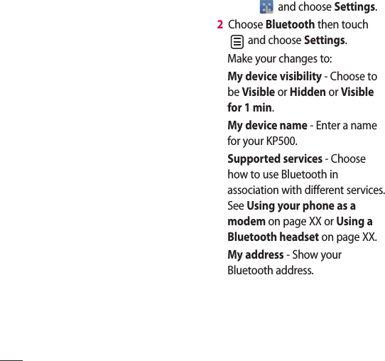  and choose Settings.2   Choose Bluetooth then touch  and choose Settings.Make your changes to:My device visibility - Choose to be Visible or Hidden or Visible for 1 min.My device name - Enter a name for your KP500.Supported services - Choose how to use Bluetooth in association with different services. See Using your phone as a modem on page XX or Using a Bluetooth headset on page XX.My address - Show your Bluetooth address. 