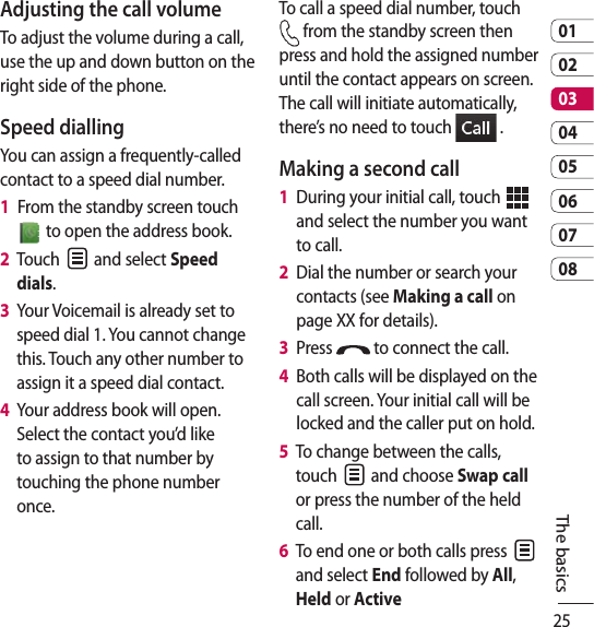 250102030405060708The basicsAdjusting the call volumeTo adjust the volume during a call, use the up and down button on the right side of the phone. Speed dialling You can assign a frequently-called contact to a speed dial number.1   From the standby screen touch   to open the address book.2   Touch   and select Speed dials.3    Your Voicemail is already set to speed dial 1. You cannot change this. Touch any other number to assign it a speed dial contact.4    Your address book will open. Select the contact you’d like to assign to that number by touching the phone number once.To call a speed dial number, touch  from the standby screen then press and hold the assigned number until the contact appears on screen. The call will initiate automatically, there’s no need to touch   .Making a second call1   During your initial call, touch   and select the number you want to call.2    Dial the number or search your contacts (see Making a call on page XX for details).3   Press   to connect the call.4   Both calls will be displayed on the call screen. Your initial call will be locked and the caller put on hold.5   To change between the calls, touch   and choose Swap call or press the number of the held call.6   To end one or both calls press   and select End followed by All, Held or Active