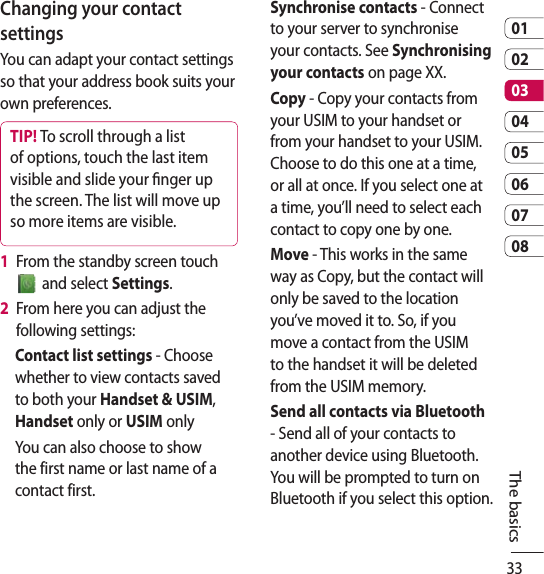 330102030405060708The basicsChanging your contact settingsYou can adapt your contact settings so that your address book suits your own preferences.TIP! To scroll through a list of options, touch the last item visible and slide your ﬁ nger up the screen. The list will move up so more items are visible.1   From the standby screen touch  and select Settings.2   From here you can adjust the following settings:Contact list settings - Choose whether to view contacts saved to both your Handset &amp; USIM, Handset only or USIM onlyYou can also choose to show the first name or last name of a contact first.Synchronise contacts - Connect to your server to synchronise your contacts. See Synchronising your contacts on page XX.Copy - Copy your contacts from your USIM to your handset or from your handset to your USIM. Choose to do this one at a time, or all at once. If you select one at a time, you’ll need to select each contact to copy one by one.Move - This works in the same way as Copy, but the contact will only be saved to the location you’ve moved it to. So, if you move a contact from the USIM to the handset it will be deleted from the USIM memory.Send all contacts via Bluetooth - Send all of your contacts to another device using Bluetooth. You will be prompted to turn on Bluetooth if you select this option.