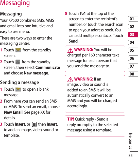 350102030405060708The basicsMessagingMessagingYour KP500 combines SMS, MMS and email into one intuitive and easy to use menu.There are two ways to enter the messaging centre:1   Touch   from the standby screen.2   Touch   from the standby screen, then select Communicate and choose New message.Sending a message1   Touch   to open a blank message.2   From here you can send an SMS or MMS. To send an email, choose New Email. See page XX for details.3      Touch  Insert, or   then Insert, to add an image, video, sound or template.5   Touch To1 at the top of the screen to enter the recipient’s number, or touch the search icon to open your address book. You can add multiple contacts. Touch Send.  WARNING: You will be charged per 160 character text message for each person that you send the message to. WARNING: If an image, video or sound is added to an SMS it will be automatically convert to an MMS and you will be charged accordingly.TIP! Quick reply - Send a reply promptly to the selected message using a template.