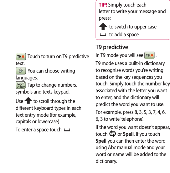   Touch to turn on T9 predictive text.   You can choose writing languages.  Tap to change numbers, symbols and texts keypad. Use   to scroll through the different keyboard types in each text entry mode (for example, capitals or lowercase).To enter a space touch  .TIP! Simply touch each letter to write your message and press:  to switch to upper case   to add a spaceT9 predictiveIn T9 mode you will see   .T9 mode uses a built-in dictionary to recognise words you’re writing based on the key sequences you touch. Simply touch the number key associated with the letter you want to enter, and the dictionary will predict the word you want to use. For example, press 8, 3, 5, 3, 7, 4, 6, 6, 3 to write ‘telephone’.If the word you want doesn’t appear, touch   or Spell. If you touch Spell you can then enter the word using Abc manual mode and your word or name will be added to the dictionary.