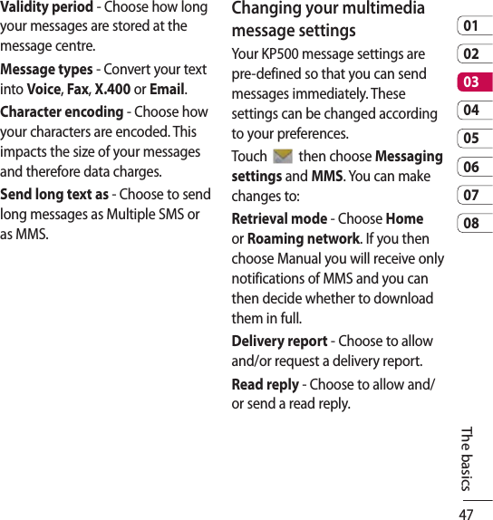 470102030405060708The basicsValidity period - Choose how long your messages are stored at the message centre.Message types - Convert your text into Voice, Fax, X.400 or Email.Character encoding - Choose how your characters are encoded. This impacts the size of your messages and therefore data charges.Send long text as - Choose to send long messages as Multiple SMS or as MMS.Changing your multimedia message settingsYour KP500 message settings are pre-defined so that you can send messages immediately. These settings can be changed according to your preferences.Touch   then choose Messaging settings and MMS. You can make changes to:Retrieval mode - Choose Home or Roaming network. If you then choose Manual you will receive only notifications of MMS and you can then decide whether to download them in full.Delivery report - Choose to allow and/or request a delivery report.Read reply - Choose to allow and/or send a read reply.