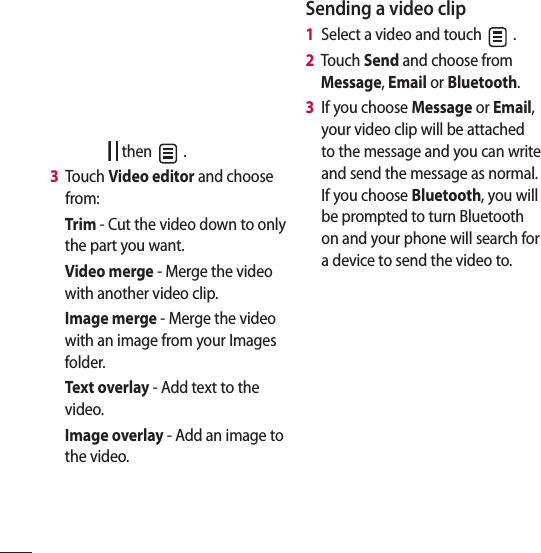  then   .3   Touch Video editor and choose from:Trim - Cut the video down to only the part you want.Video merge - Merge the video with another video clip.Image merge - Merge the video with an image from your Images folder.Text overlay - Add text to the video.Image overlay - Add an image to the video.Sending a video clip1   Select a video and touch   .2   Touch Send and choose from Message, Email or Bluetooth. 3   If you choose Message or Email, your video clip will be attached to the message and you can write and send the message as normal. If you choose Bluetooth, you will be prompted to turn Bluetooth on and your phone will search for a device to send the video to.