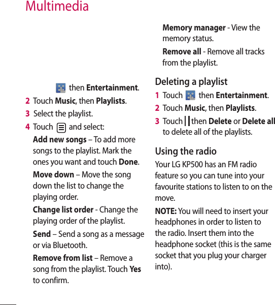  then Entertainment.2   Touch Music, then Playlists.3   Select the playlist.4   Touch   and select:Add new songs – To add more songs to the playlist. Mark the ones you want and touch Done.Move down – Move the song down the list to change the playing order. Change list order - Change the playing order of the playlist.Send – Send a song as a message or via Bluetooth.Remove from list – Remove a song from the playlist. Touch Ye s  to confirm.Memory manager - View the memory status.Remove all - Remove all tracks from the playlist.Deleting a playlist1   Touch   then Entertainment.2   Touch Music, then Playlists.3   Touch   then Delete or Delete all to delete all of the playlists.Using the radioYour LG KP500 has an FM radio feature so you can tune into your favourite stations to listen to on the move.NOTE: You will need to insert your headphones in order to listen to the radio. Insert them into the headphone socket (this is the same socket that you plug your charger into).Multimedia
