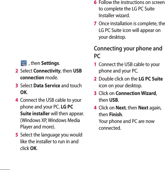  , then Settings.2   Select Connectivity, then USB connection mode.3   Select Data Service and touch OK.4   Connect the USB cable to your phone and your PC. LG PC Suite installer will then appear. (Windows XP, Windows Media Player and more).5   Select the language you would like the installer to run in and click OK.6   Follow the instructions on screen to complete the LG PC Suite Installer wizard.7   Once installation is complete, the LG PC Suite icon will appear on your desktop.Connecting your phone and PC1   Connect the USB cable to your phone and your PC.2   Double click on the LG PC Suite icon on your desktop.3   Click on Connection Wizard, then USB.4   Click on Next, then Next again, then Finish.Your phone and PC are now connected.