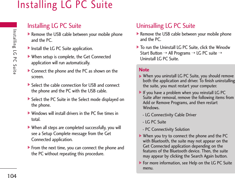 Installing LG PC Suite]Remove the USB cable between your mobile phoneand the PC.]Install the LG PC Suite application.]When setup is complete, the Get Connectedapplication will run automatically.]Connect the phone and the PC as shown on thescreen.]Select the cable connection for USB and connectthe phone and the PC with the USB cable.]Select the PC Suite in the Select mode displayed onthe phone.]Windows will install drivers in the PC five times intotal.]When all steps are completed successfully, you willsee a Setup Complete message from the GetConnected application.]From the next time, you can connect the phone andthe PC without repeating this procedure.Uninsalling LG PC Suite]Remove the USB cable between your mobile phoneand the PC.]To run the Uninstall LG PC Suite, click the WinodwStart Button &gt;All Programs &gt;LG PC suite &gt;Uninstall LG PC Suite.Installing LG PC Suite 104Installing LG PC Suite Note]When you uninstall LG PC Suite, you should removeboth the application and driver. To finish uninstallingthe suite, you must restart your computer.]If you have a problem when you reinstall LG PCSuite after removal, remove the following items fromAdd or Remove Programs, and then restartWindows.- LG Connectivity Cable Driver- LG PC Suite- PC Connectivity Solution]When you try to connect the phone and the PCwith Bluetooth, the suite may not appear on theGet Connected application depending on thefeatures of the Bluetooth device. Then, the suitemay appear by clicking the Search Again button.]For more information, see Help on the LG PC Suitemenu.