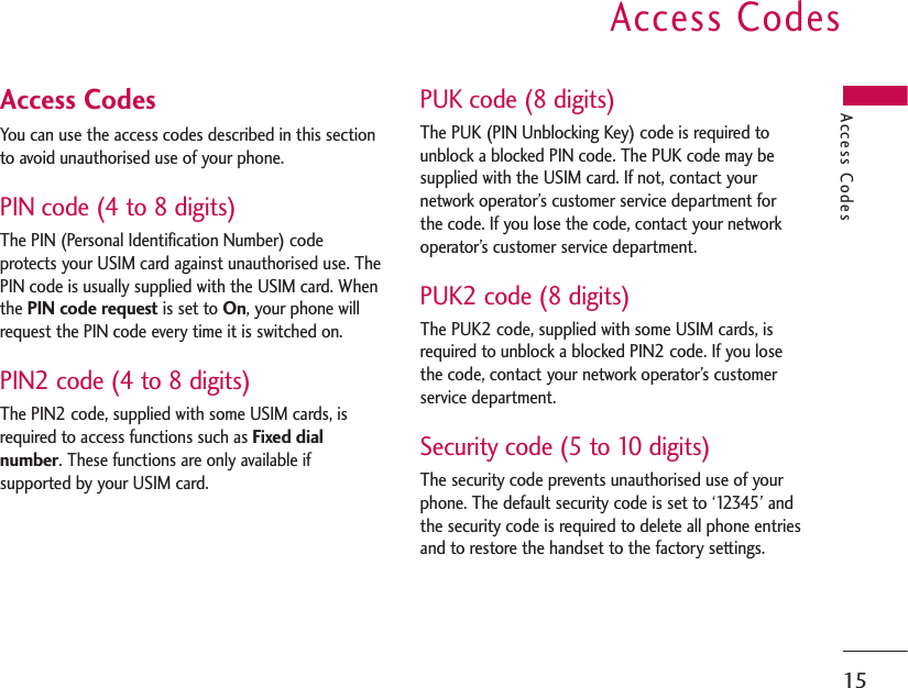 15Access Codes You can use the access codes described in this sectionto avoid unauthorised use of your phone. PIN code (4 to 8 digits)The PIN (Personal Identification Number) codeprotects your USIM card against unauthorised use. ThePIN code is usually supplied with the USIM card. Whenthe PIN code requestis set to On, your phone willrequest the PIN code every time it is switched on. PIN2 code (4 to 8 digits)The PIN2 code, supplied with some USIM cards, isrequired to access functions such as Fixed dialnumber. These functions are only available ifsupported by your USIM card.PUK code (8 digits)The PUK (PIN Unblocking Key) code is required tounblock a blocked PIN code. The PUK code may besupplied with the USIM card. If not, contact yournetwork operator’s customer service department forthe code. If you lose the code, contact your networkoperator’s customer service department.PUK2 code (8 digits)The PUK2 code, supplied with some USIM cards, isrequired to unblock a blocked PIN2 code. If you losethe code, contact your network operator’s customerservice department.Security code (5 to 10 digits)The security code prevents unauthorised use of yourphone. The default security code is set to ‘12345’ andthe security code is required to delete all phone entriesand to restore the handset to the factory settings.Access CodesAccess Codes