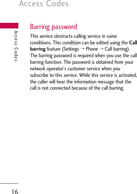 Access Codes16Barring passwordThis service obstructs calling service in someconditions. This condition can be edited using the Callbarringfeature (Settings &gt;Phone &gt;Call barring).The barring password is required when you use the callbarring function. The password is obtained from yournetwork operator&apos;s customer service when yousubscribe to this service. While this service is activated,the caller will hear the information message that thecall is not connected because of the call barring.Access Codes