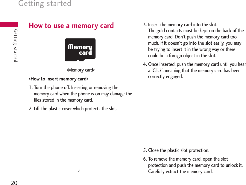 How to use a memory card&lt;Memory card&gt;&lt;How to insert memory card&gt;1. Turn the phone off. Inserting or removing thememory card when the phone is on may damage thefiles stored in the memory card.2. Lift the plastic cover which protects the slot.3. Insert the memory card into the slot. The gold contacts must be kept on the back of thememory card. Don’t push the memory card toomuch. If it doesn&apos;t go into the slot easily, you maybe trying to insert it in the wrong way or therecould be a foreign object in the slot.4. Once inserted, push the memory card until you heara &apos;Click&apos;, meaning that the memory card has beencorrectly engaged.5. Close the plastic slot protection.6. To remove the memory card, open the slotprotection and push the memory card to unlock it.Carefully extract the memory card.Getting started20Getting started