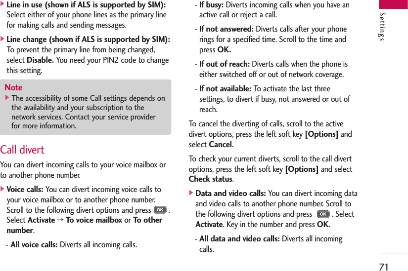 71Settings]Line in use (shown if ALS is supported by SIM):Select either of your phone lines as the primary linefor making calls and sending messages.]Line change (shown if ALS is supported by SIM):To prevent the primary line from being changed,select Disable.You need your PIN2 code to changethis setting.Call divertYou can divert incoming calls to your voice mailbox orto another phone number.]Voice calls:You can divert incoming voice calls toyour voice mailbox or to another phone number.Scroll to the following divert options and press .Select Activate&gt;To voice mailboxor To othernumber.- All voice calls:Diverts all incoming calls.- If busy:Diverts incoming calls when you have anactive call or reject a call.- If not answered:Diverts calls after your phonerings for a specified time. Scroll to the time andpress OK.- If out of reach:Diverts calls when the phone iseither switched off or out of network coverage.- If not available:To activate the last threesettings, to divert if busy, not answered or out ofreach.To cancel the diverting of calls, scroll to the activedivert options, press the left soft key [Options]andselect Cancel.To check your current diverts, scroll to the call divertoptions, press the left soft key [Options]and selectCheck status.]Data and video calls:You can divert incoming dataand video calls to another phone number. Scroll tothe following divert options and press  . SelectActivate. Key in the number and press OK.- All data and video calls:Diverts all incomingcalls.Note]The accessibility of some Call settings depends onthe availability and your subscription to thenetwork services. Contact your service providerfor more information.