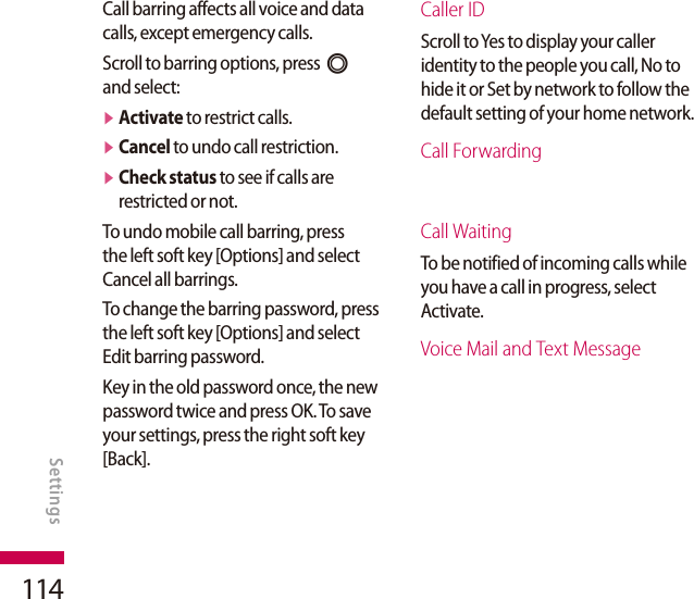 114Call barring affects all voice and data calls, except emergency calls.Scroll to barring options, press O and select:v  Activate to restrict calls.v  Cancel to undo call restriction.v  Check status to see if calls are restricted or not.To undo mobile call barring, press the left soft key [Options] and select Cancel all barrings.To change the barring password, press the left soft key [Options] and select Edit barring password.Key in the old password once, the new password twice and press OK. To save your settings, press the right soft key [Back].Caller IDScroll to Yes to display your caller identity to the people you call, No to hide it or Set by network to follow the default setting of your home network.Call ForwardingCall WaitingTo be notified of incoming calls while you have a call in progress, select Activate.Voice Mail and Text MessageSETTINGSSettings