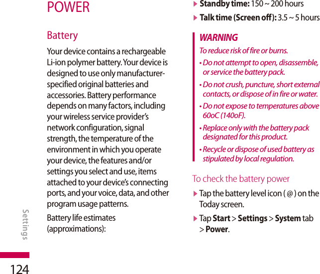 124POWERBatteryYour device contains a rechargeable Li-ion polymer battery. Your device is designed to use only manufacturer-specified original batteries and accessories. Battery performance depends on many factors, including your wireless service provider’s network configuration, signal strength, the temperature of the environment in which you operate your device, the features and/or settings you select and use, items attached to your device’s connecting ports, and your voice, data, and other program usage patterns.Battery life estimates (approximations):v  Standby time: 150 ~ 200 hoursv  Talk time (Screen off): 3.5 ~ 5 hoursWARNINGTo reduce risk of fire or burns.•  Do not attempt to open, disassemble, or service the battery pack.•  Do not crush, puncture, short external contacts, or dispose of in fire or water.•  Do not expose to temperatures above 60oC (140oF).•  Replace only with the battery pack designated for this product.•  Recycle or dispose of used battery as stipulated by local regulation. To check the battery powerv  Tap the battery level icon ( @ ) on the Today screen.v  Tap Start &gt; Settings &gt; System tab &gt; Power.SETTINGSSettings
