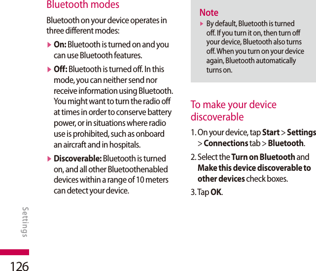 126Bluetooth modesBluetooth on your device operates in three different modes:v  On: Bluetooth is turned on and you can use Bluetooth features.v  Off: Bluetooth is turned off. In this mode, you can neither send nor receive information using Bluetooth. You might want to turn the radio off at times in order to conserve battery power, or in situations where radio use is prohibited, such as onboard an aircraft and in hospitals.v  Discoverable: Bluetooth is turned on, and all other Bluetoothenabled devices within a range of 10 meters can detect your device.Notev  By default, Bluetooth is turned off. If you turn it on, then turn off your device, Bluetooth also turns off. When you turn on your device again, Bluetooth automatically turns on.To make your device  discoverable1.  On your device, tap Start &gt; Settings &gt; Connections tab &gt; Bluetooth.2.  Select the Turn on Bluetooth and Make this device discoverable to other devices check boxes.3. Tap OK.SETTINGSSettings