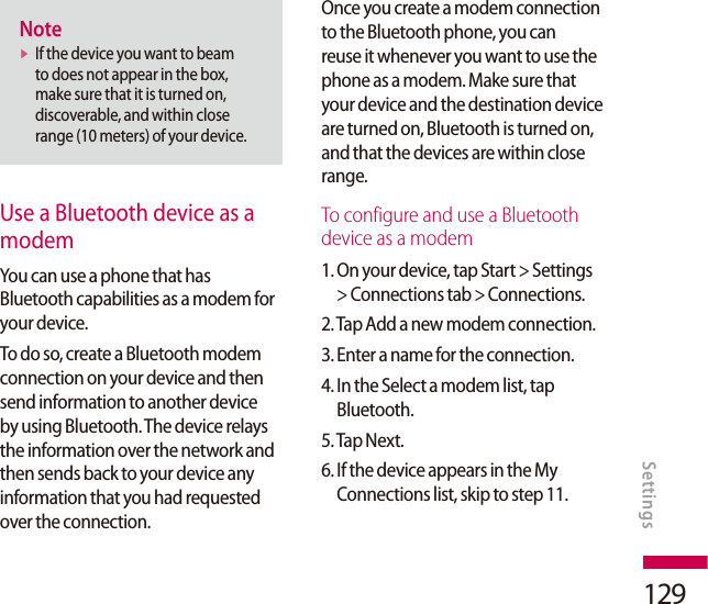 129Notev  If the device you want to beam to does not appear in the box, make sure that it is turned on, discoverable, and within close range (10 meters) of your device.Use a Bluetooth device as a modemYou can use a phone that has Bluetooth capabilities as a modem for your device.To do so, create a Bluetooth modem connection on your device and then send information to another device by using Bluetooth. The device relays the information over the network and then sends back to your device any information that you had requested over the connection.Once you create a modem connection to the Bluetooth phone, you can reuse it whenever you want to use the phone as a modem. Make sure that your device and the destination device are turned on, Bluetooth is turned on, and that the devices are within close range.To configure and use a Bluetooth device as a modem1.  On your device, tap Start &gt; Settings &gt; Connections tab &gt; Connections.2. Tap Add a new modem connection.3. Enter a name for the connection.4.  In the Select a modem list, tap Bluetooth.5. Tap Next.6.  If the device appears in the My Connections list, skip to step 11.Settings