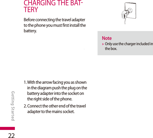 22CHARGING THE BATTERYBefore connecting the travel adapter to the phone you must first install the battery.1.  With the arrow facing you as shown in the diagram push the plug on the battery adapter into the socket on the right side of the phone.2.  Connect the other end of the travel adapter to the mains socket.Notev  Only use the charger included in the box.GETTING STARTEDGetting Started