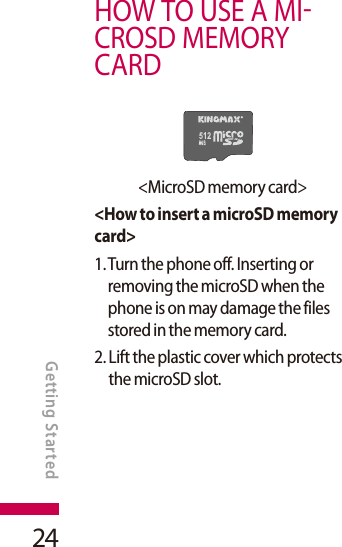 24HOW TO USE A MICROSD MEMORY CARD&lt;MicroSD memory card&gt;&lt;How to insert a microSD memory card&gt;1.  Turn the phone off. Inserting or removing the microSD when the phone is on may damage the files stored in the memory card.2.  Lift the plastic cover which protects the microSD slot.GETTING STARTEDGetting Started