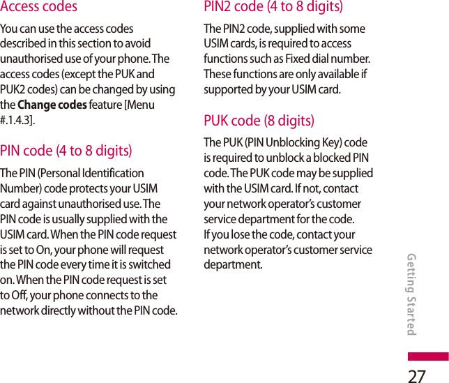 27Access codesYou can use the access codes described in this section to avoid unauthorised use of your phone. The access codes (except the PUK and PUK2 codes) can be changed by using the Change codes feature [Menu #.1.4.3].PIN code (4 to 8 digits)The PIN (Personal Identification Number) code protects your USIM card against unauthorised use. The PIN code is usually supplied with the USIM card. When the PIN code request is set to On, your phone will request the PIN code every time it is switched on. When the PIN code request is set to Off, your phone connects to the network directly without the PIN code.PIN2 code (4 to 8 digits)The PIN2 code, supplied with some USIM cards, is required to access functions such as Fixed dial number. These functions are only available if supported by your USIM card.PUK code (8 digits)The PUK (PIN Unblocking Key) code is required to unblock a blocked PIN code. The PUK code may be supplied with the USIM card. If not, contact your network operator’s customer service department for the code. If you lose the code, contact your network operator’s customer service department.Getting Started