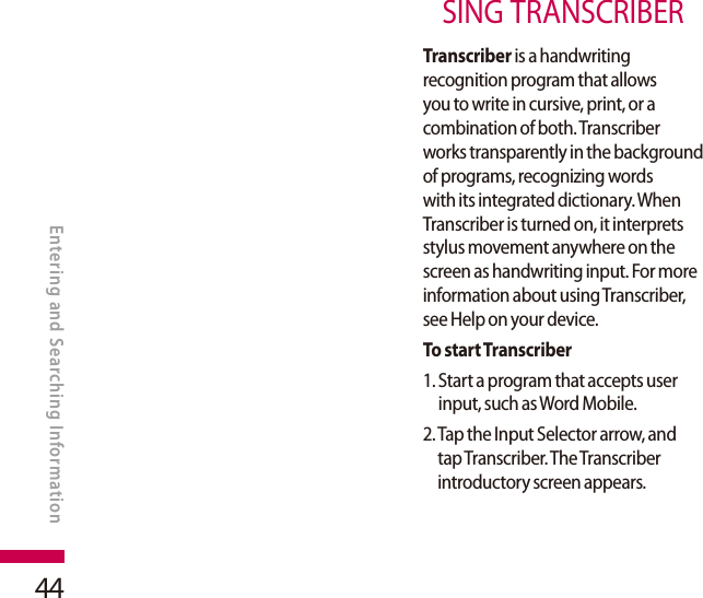 44SING TRANSCRIBERTranscriber is a handwriting recognition program that allows you to write in cursive, print, or a combination of both. Transcriber works transparently in the background of programs, recognizing words with its integrated dictionary. When Transcriber is turned on, it interprets stylus movement anywhere on the screen as handwriting input. For more information about using Transcriber, see Help on your device.To start Transcriber1.  Start a program that accepts user input, such as Word Mobile.2.  Tap the Input Selector arrow, and tap Transcriber. The Transcriber introductory screen appears.ENTERING AND SEARCHING INFORMATIONEntering and Searching Information