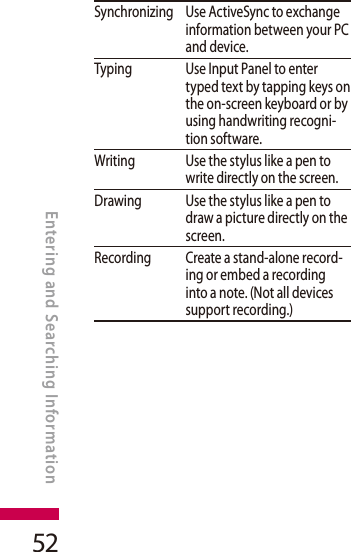 52Synchronizing Use ActiveSync to exchange information between your PC and device.Typing Use Input Panel to enter typed text by tapping keys on the on-screen keyboard or by using handwriting recogni-tion software.Writing Use the stylus like a pen to write directly on the screen.Drawing Use the stylus like a pen to draw a picture directly on the screen.Recording Create a stand-alone record-ing or embed a recording into a note. (Not all devices support recording.)       ENTERING AND SEARCHING INFORMATIONEntering and Searching Information