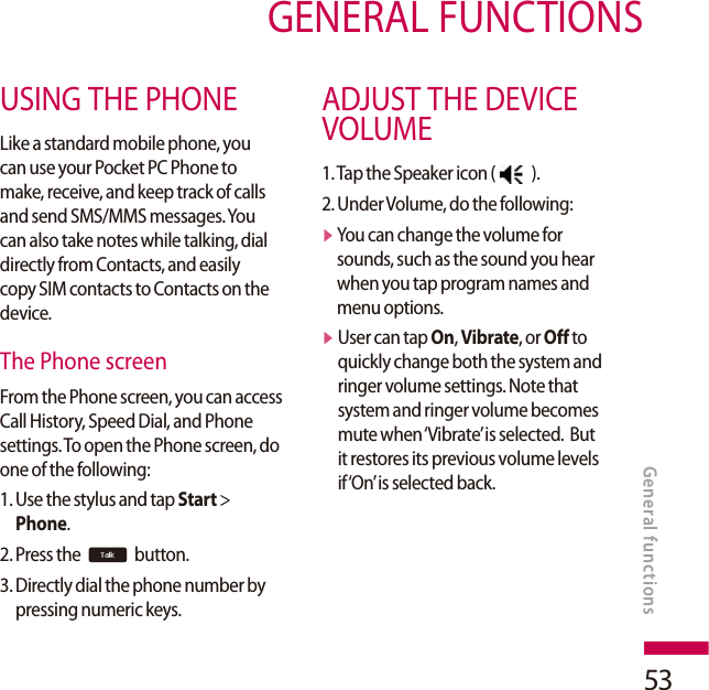 53GENERAL FUNCTIONSUSING THE PHONELike a standard mobile phone, you can use your Pocket PC Phone to make, receive, and keep track of calls and send SMS/MMS messages. You can also take notes while talking, dial directly from Contacts, and easily copy SIM contacts to Contacts on the device.The Phone screenFrom the Phone screen, you can access Call History, Speed Dial, and Phone settings. To open the Phone screen, do one of the following:1.  Use the stylus and tap Start &gt; Phone.2. Press the t button.3.  Directly dial the phone number by pressing numeric keys.ADJUST THE DEVICE VOLUME1. Tap the Speaker icon (   ).2. Under Volume, do the following:v  You can change the volume for sounds, such as the sound you hear when you tap program names and menu options.v  User can tap On, Vibrate, or Off to quickly change both the system and ringer volume settings. Note that system and ringer volume becomes mute when ‘Vibrate’ is selected.  But it restores its previous volume levels if ‘On’ is selected back.General functions