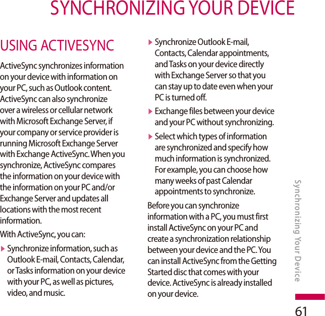61SYNCHRONIZING YOUR DEVICESynchronizing Your DeviceUSING ACTIVESYNCActiveSync synchronizes information on your device with information on your PC, such as Outlook content. ActiveSync can also synchronize over a wireless or cellular network with Microsoft Exchange Server, if your company or service provider is running Microsoft Exchange Server with Exchange ActiveSync. When you synchronize, ActiveSync compares the information on your device with the information on your PC and/or Exchange Server and updates all locations with the most recent information.With ActiveSync, you can:v  Synchronize information, such as Outlook E-mail, Contacts, Calendar, or Tasks information on your device with your PC, as well as pictures, video, and music.v  Synchronize Outlook E-mail, Contacts, Calendar appointments, and Tasks on your device directly with Exchange Server so that you can stay up to date even when your PC is turned off.v  Exchange files between your device and your PC without synchronizing.v  Select which types of information are synchronized and specify how much information is synchronized. For example, you can choose how many weeks of past Calendar appointments to synchronize.Before you can synchronize information with a PC, you must first install ActiveSync on your PC and create a synchronization relationship between your device and the PC. You can install ActiveSync from the Getting Started disc that comes with your device. ActiveSync is already installed on your device.