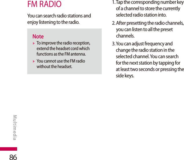 86FM RADIOYou can search radio stations and enjoy listening to the radio.Notev  To improve the radio reception, extend the headset cord which functions as the FM antenna.v  You cannot use the FM radio without the headset.1.  Tap the corresponding number key of a channel to store the currently selected radio station into.2.  After presetting the radio channels, you can listen to all the preset channels.3.  You can adjust frequency and change the radio station in the selected channel. You can search for the next station by tapping for at least two seconds or pressing the side keys.MULTIMEDIAMultimedia