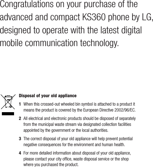 Congratulations on your purchase of the advanced and compact KS360 phone by LG, designed to operate with the latest digital mobile communication technology.Disposal of your old appliance 1   When this crossed-out wheeled bin symbol is attached to a product it means the product is covered by the European Directive 2002/96/EC.2   All electrical and electronic products should be disposed of separately from the municipal waste stream via designated collection facilities appointed by the government or the local authorities.3   The correct disposal of your old appliance will help prevent potential negative consequences for the environment and human health.4  For more detailed information about disposal of your old appliance, please contact your city ofﬁ ce, waste disposal service or the shop where you purchased the product.