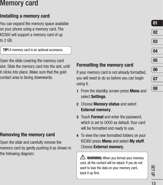 13SET UP0102030405060708Installing a memory cardYou can expand the memory space available on your phone using a memory card. The KS360 will support a memory card of up to 2 GB.TIP! A memory card is an optional accessory.Open the slide covering the memory card slot. Slide the memory card into the slot, until it clicks into place. Make sure that the gold contact area is facing downwards. Removing the memory cardOpen the slide and carefully remove the memory card by gently pushing it as shown in the following diagram:Memory cardFormatting the memory cardIf your memory card is not already formatted, you will need to do so before you can begin using it.1   From the standby screen press Menu and select Settings.2  Choose Memory status and select External memory.3  Touch Format and enter the password, which is set to 0000 as default. Your card will be formatted and ready to use.4   To view the new formatted folders on your KS360 press Menu and select My stuff. Choose External memory.   WARNING: When you format your memory card, all the content will be wiped. If you do not want to lose the data on your memory card, back it up ﬁ rst.