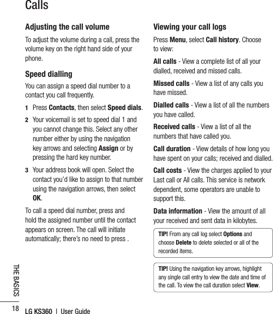 LG KS360  |  User Guide18THE BASICSCallsAdjusting the call volumeTo adjust the volume during a call, press the volume key on the right hand side of your phone.Speed diallingYou can assign a speed dial number to a contact you call frequently.1 Press Contacts, then select Speed dials.2   Your voicemail is set to speed dial 1 and you cannot change this. Select any other number either by using the navigation key arrows and selecting Assign or by pressing the hard key number.3   Your address book will open. Select the contact you’d like to assign to that number using the navigation arrows, then select OK.To call a speed dial number, press and hold the assigned number until the contact appears on screen. The call will initiate automatically; there’s no need to press .Viewing your call logsPress Menu, select Call history. Choose to view:All calls - View a complete list of all your dialled, received and missed calls.Missed calls - View a list of any calls you have missed.Dialled calls - View a list of all the numbers you have called.Received calls - View a list of all the numbers that have called you.Call duration - View details of how long you have spent on your calls; received and dialled.Call costs - View the charges applied to your Last call or All calls. This service is network dependent, some operators are unable to support this.Data information - View the amount of all your received and sent data in kilobytes.TIP! From any call log select Options and choose Delete to delete selected or all of the recorded items.TIP! Using the navigation key arrows, highlight any single call entry to view the date and time of the call. To view the call duration select View.