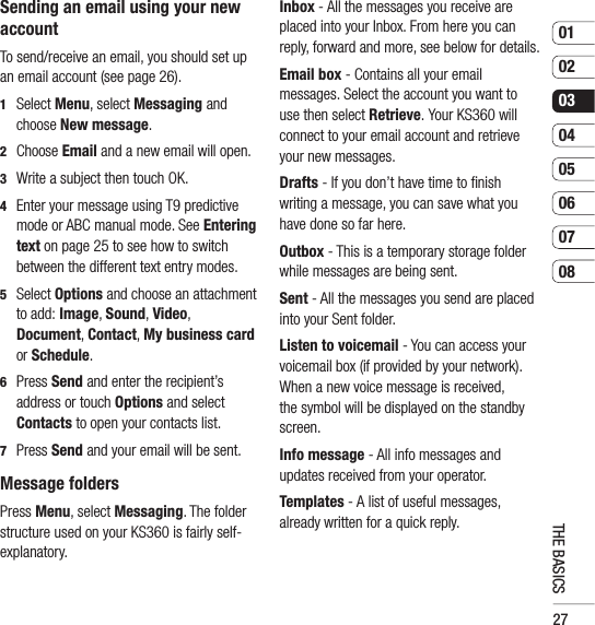 270102030405060708THE BASICSSending an email using your new accountTo send/receive an email, you should set up an email account (see page 26).1  Select Menu, select Messaging and choose New message.2  Choose Email and a new email will open.3   Write a subject then touch OK.4    Enter your message using T9 predictive mode or ABC manual mode. See Entering text on page 25 to see how to switch between the different text entry modes.5  Select Options and choose an attachment to add: Image, Sound, Video, Document, Contact, My business card or Schedule.6  Press Send and enter the recipient’s address or touch Options and select Contacts to open your contacts list.7    Press Send and your email will be sent.Message foldersPress Menu, select Messaging. The folder structure used on your KS360 is fairly self-explanatory.Inbox - All the messages you receive are placed into your Inbox. From here you can reply, forward and more, see below for details.Email box - Contains all your email messages. Select the account you want to use then select Retrieve. Your KS360 will connect to your email account and retrieve your new messages.Drafts - If you don’t have time to ﬁ nish writing a message, you can save what you have done so far here.Outbox - This is a temporary storage folder while messages are being sent.Sent - All the messages you send are placed into your Sent folder.Listen to voicemail - You can access your voicemail box (if provided by your network). When a new voice message is received, the symbol will be displayed on the standby screen.Info message - All info messages and updates received from your operator.Templates - A list of useful messages, already written for a quick reply.