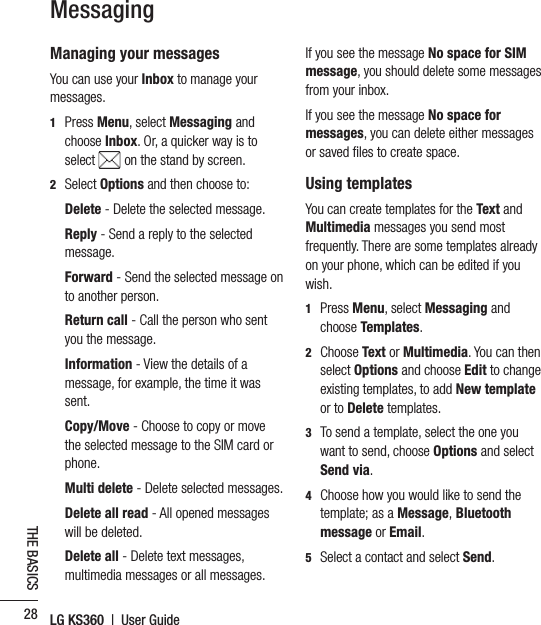 LG KS360  |  User Guide28THE BASICSManaging your messagesYou can use your Inbox to manage your messages.1  Press Menu, select Messaging and choose Inbox. Or, a quicker way is to select   on the stand by screen.2 Select Options and then choose to:  Delete - Delete the selected message.  Reply - Send a reply to the selected message.  Forward  - Send the selected message on to another person.  Return  call - Call the person who sent you the message.  Information  - View the details of a message, for example, the time it was sent.  Copy/Move - Choose to copy or move the selected message to the SIM card or phone. Multi delete - Delete selected messages.  Delete all read - All opened messages will be deleted.  Delete  all  - Delete text messages, multimedia messages or all messages.If you see the message No space for SIM message, you should delete some messages from your inbox.If you see the message No space for messages, you can delete either messages or saved ﬁ les to create space. Using templatesYou can create templates for the Text and Multimedia messages you send most frequently. There are some templates already on your phone, which can be edited if you wish.1  Press Menu, select Messaging and choose Templates.2  Choose Text or Multimedia. You can then select Options and choose Edit to change existing templates, to add New template or to Delete templates.3   To send a template, select the one you want to send, choose Options and select Send via.4   Choose how you would like to send the template; as a Message, Bluetooth message or Email.5   Select a contact and select Send.Messaging