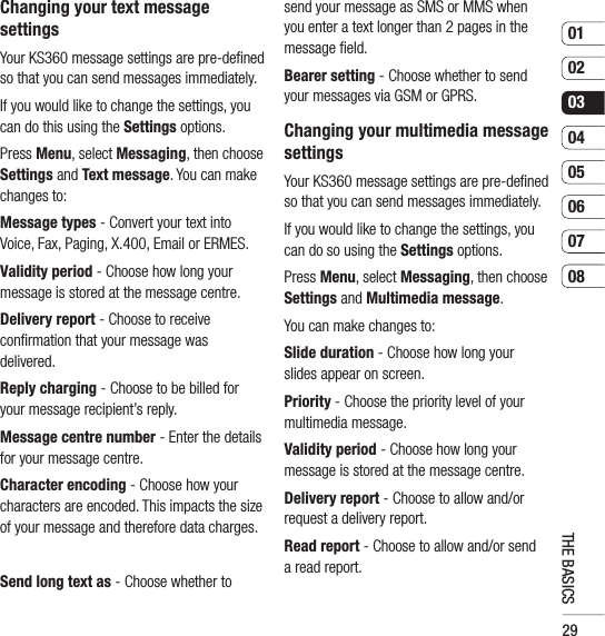 290102030405060708THE BASICSChanging your text message settingsYour KS360 message settings are pre-deﬁ ned so that you can send messages immediately.If you would like to change the settings, you can do this using the Settings options.Press Menu, select Messaging, then choose Settings and Text message. You can make changes to:Message types - Convert your text into Voice, Fax, Paging, X.400, Email or ERMES.Validity period - Choose how long your message is stored at the message centre.Delivery report - Choose to receive conﬁ rmation that your message was delivered.Reply charging - Choose to be billed for your message recipient’s reply.Message centre number - Enter the details for your message centre.Character encoding - Choose how your characters are encoded. This impacts the size of your message and therefore data charges.Send long text as - Choose whether to send your message as SMS or MMS when you enter a text longer than 2 pages in the message ﬁ eld.Bearer setting - Choose whether to send your messages via GSM or GPRS.Changing your multimedia message settingsYour KS360 message settings are pre-deﬁ ned so that you can send messages immediately.If you would like to change the settings, you can do so using the Settings options.Press Menu, select Messaging, then choose Settings and Multimedia message.You can make changes to:Slide duration - Choose how long your slides appear on screen.Priority - Choose the priority level of your multimedia message.Validity period - Choose how long your message is stored at the message centre.Delivery report - Choose to allow and/or request a delivery report.Read report - Choose to allow and/or send a read report.