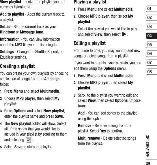 390102030405060708GET CREATIVEView playlist - Look at the playlist you are currently listening to.Add to playlist - Adds the current track to a playlist.Set as - Set the current track as your Ringtone or Message tone.Information - You can view information about the MP3 ﬁ le you are listening to.Settings - Change the Shufﬂ e, Repeat, or Equalizer settings.Creating a playlistYou can create your own playlists by choosing a selection of songs from the All songs folder.1 Press Menu and select Multimedia.2  Choose MP3 player, then select My playlist.3  Press Options and select New playlist, enter the playlist name and press Save.4  The New playlist folder will show. Select all of the songs that you would like to include in your playlist by scrolling to them and selecting  . 5 Select Save to store the playlist.Playing a playlist1 Press Menu and select Multimedia.2  Choose MP3 player, then select My playlist.3   Select the playlist you would like to play and select View, then select .Editing a playlistFrom time to time, you may want to add new songs or delete songs from a playlist.If you want to organise your playlists, you can edit them using the Options menu.1 Press Menu and select Multimedia.2  Choose MP3 player, then select My playlist.3   Scroll to the playlist you want to edit and select View, then select Options. Choose from:  Add - You can add songs to the playlist using this option.  Remove - Remove a song from the playlist. Select Yes to conﬁ rm.  Multi remove - Delete selected songs from the playlist.