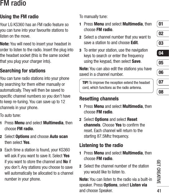 410102030405060708GET CREATIVEFM radioUsing the FM radioYour LG KS360 has an FM radio feature so you can tune into your favourite stations to listen on the move.Note: You will need to insert your headset in order to listen to the radio. Insert the plug into the headset socket (this is the same socket that you plug your charger into).Searching for stationsYou can tune radio stations into your phone by searching for them either manually or automatically. They will then be saved to speciﬁ c channel numbers so you don’t have to keep re-tuning. You can save up to 12 channels in your phone.To auto tune:1  Press Menu and select Multimedia, then choose FM radio.2  Select Options and choose Auto scan then select Yes.3   Each time a station is found, your KS360 will ask if you want to save it. Select Yes if you want to store the channel and No if you don’t. Any stations you choose to save will automatically be allocated to a channel  number in your phone.To manually tune:1  Press Menu and select Multimedia, then choose FM radio.2   Select a channel number that you want to save a station to and choose Edit.3   To enter your station, use the navigation keys to search or enter the frequency using the keypad, then select Save.Note: You can also edit the stations you have saved in a channel number.TIP! To improve the reception extend the headset cord, which functions as the radio antenna.Resetting channels1  Press Menu and select Multimedia, then choose FM radio.2  Select Options and select Reset channels. Choose Yes to conﬁ rm the reset. Each channel will return to the starting 87.5Mhz frequency.Listening to the radio1  Press Menu and select Multimedia, then choose FM radio.2   Select the channel number of the station you would like to listen to. Note: You can listen to the radio via a built-in speaker. Press Options, select Listen via and choose Speaker.