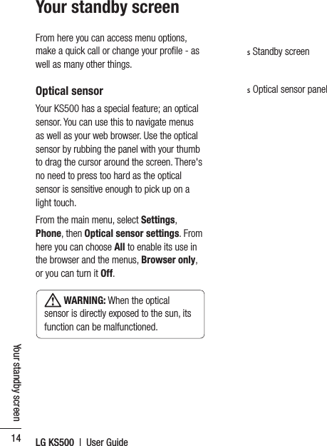 LG KS500  |  User Guide14Your standby screenYour standby screenFrom here you can access menu options, make a quick call or change your proﬁle - as well as many other things.Optical sensorYour KS500 has a special feature; an optical sensor. You can use this to navigate menus as well as your web browser. Use the optical sensor by rubbing the panel with your thumb to drag the cursor around the screen. There&apos;s no need to press too hard as the optical sensor is sensitive enough to pick up on a light touch.From the main menu, select Settings, Phone, then Optical sensor settings. From here you can choose All to enable its use in the browser and the menus, Browser only, or you can turn it Off. WARNING: When the optical sensor is directly exposed to the sun, its function can be malfunctioned.s Standby screens Optical sensor panel