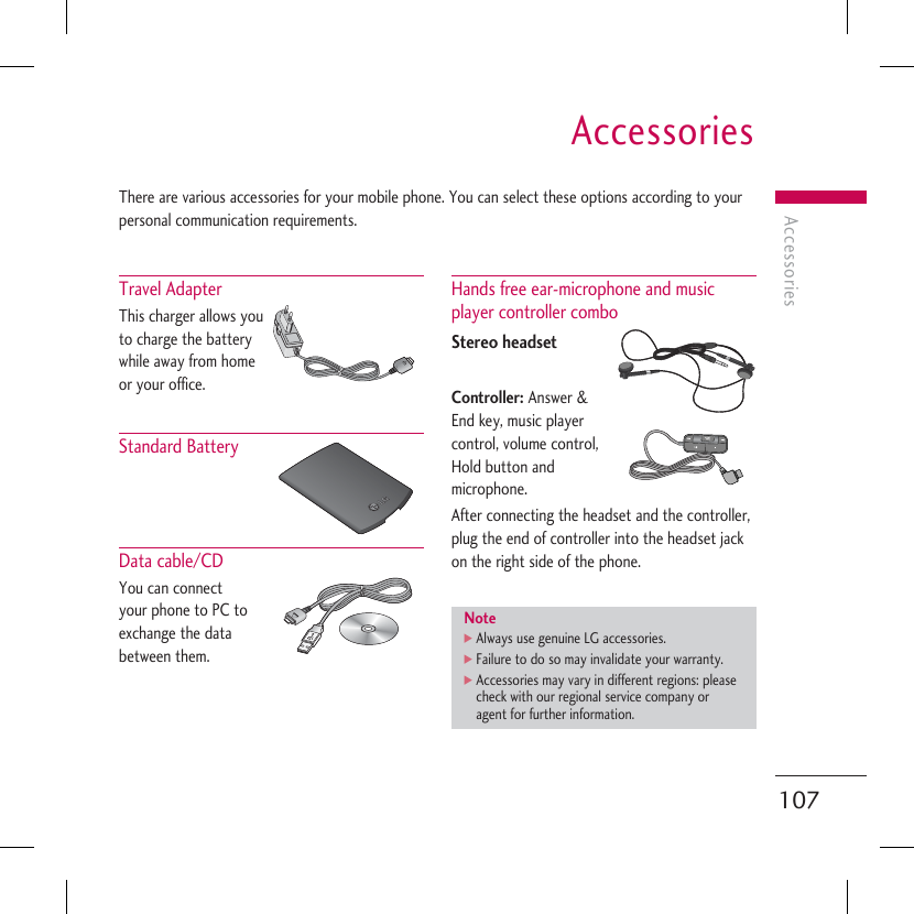 AccessoriesAccessories107There are various accessories for your mobile phone. You can select these options according to your personal communication requirements.Travel Adapter This charger allows you to charge the battery while away from home or your office.Standard Battery Data cable/CD You can connect your phone to PC to exchange the data between them. Hands free ear-microphone and music player controller combo Stereo headsetController: Answer &amp; End key, music player control, volume control, Hold button and microphone.After connecting the headset and the controller, plug the end of controller into the headset jack on the right side of the phone.Note] Always use genuine LG accessories.]  Failure to do so may invalidate your warranty.]  Accessories may vary in different regions: please check with our regional service company or agent for further information.