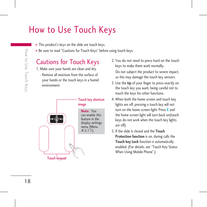 How to Use Touch Keys18How to Use Touch KeysCautions for Touch Keys1. Make sure your hands are clean and dry.-  Remove all moisture from the surface of your hands or the touch keys in a humid environment.Touch key shortcut image Note:  You can enable this feature in the display settings menu [Menu #.2.1.1].Touch keypad2.  You do not need to press hard on the touch keys to make them work normally.Do not subject the product to severe impact, as this may damage the touch key sensors.3.  Use the tip of your finger to press exactly on the touch key you want, being careful not to touch the keys for other functions.4.  When both the home screen and touch key lights are off, pressing a touch key will not turn on the home screen light. Press E and the home screen light will turn back on(touch keys do not work when the touch key lights are off).5.  If the slide is closed and the Touch Protection function is on, during calls the Touch key Lock function is automatically enabled. (For details, see “Touch Key Status When Using Mobile Phone”.)] This product’s keys on the slide are touch keys.] Be sure to read “Cautions for Touch Keys” before using touch keys.