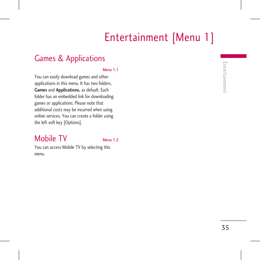 Entertainment [Menu 1]Entertainment35Games &amp; Applications Menu 1.1You can easily download games and other applications in this menu. It has two folders, Games and Applications, as default. Each folder has an embedded link for downloading games or applications. Please note that additional costs may be incurred when using online services. You can create a folder using the left soft key [Options].Mobile TV  Menu 1.2You can access Mobile TV by selecting this menu. 