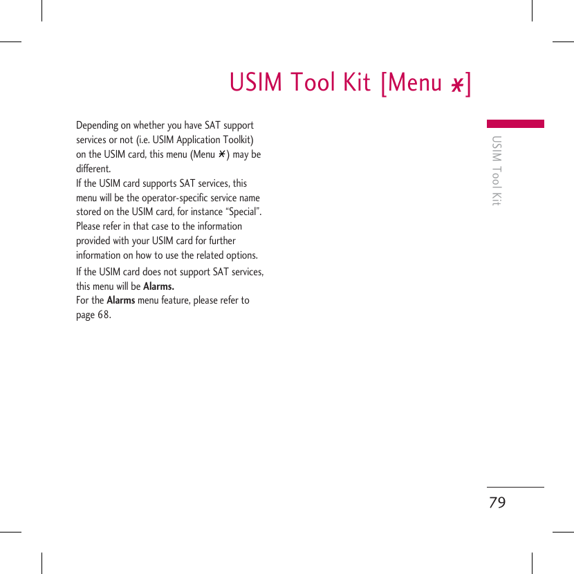 USIM Tool KitUSIM Tool Kit [Menu  ]79Depending on whether you have SAT support services or not (i.e. USIM Application Toolkit) on the USIM card, this menu (Menu  ) may be different.If the USIM card supports SAT services, this menu will be the operator-specific service name stored on the USIM card, for instance “Special”. Please refer in that case to the information provided with your USIM card for further information on how to use the related options.If the USIM card does not support SAT services, this menu will be Alarms. For the Alarms menu feature, please refer to page 68. 