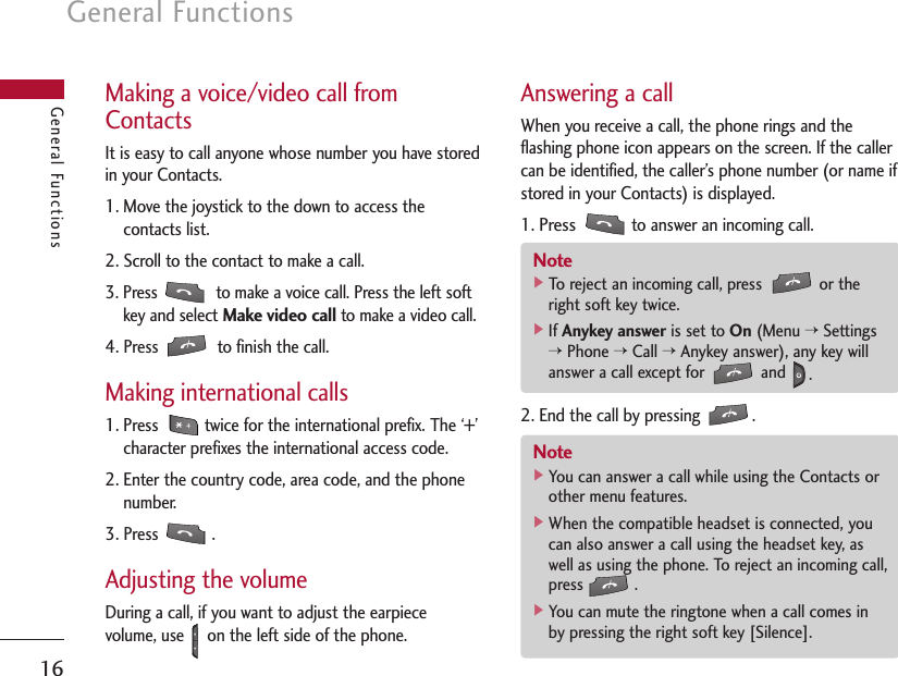 General Functions16General FunctionsMaking a voice/video call fromContactsIt is easy to call anyone whose number you have storedin your Contacts.1. Move the joystick to the down to access thecontacts list.2. Scroll to the contact to make a call.3. Press  to make a voice call. Press the left softkey and select Make video callto make a video call. 4. Press  to finish the call.Making international calls1. Press  twice for the international prefix. The ‘+’character prefixes the international access code.2. Enter the country code, area code, and the phonenumber.3. Press .Adjusting the volumeDuring a call, if you want to adjust the earpiecevolume, use     on the left side of the phone. Answering a callWhen you receive a call, the phone rings and theflashing phone icon appears on the screen. If the callercan be identified, the caller’s phone number (or name ifstored in your Contacts) is displayed.1. Pressto answer an incoming call.2. End the call by pressing .Note]To reject an incoming call, press  or theright soft key twice.]If Anykey answer is set to On (Menu &gt;Settings&gt;Phone &gt;Call &gt;Anykey answer), any key willanswer a call except for  and  .Note]You can answer a call while using the Contacts orother menu features.]When the compatible headset is connected, youcan also answer a call using the headset key, aswell as using the phone. To reject an incoming call,press .]You can mute the ringtone when a call comes inby pressing the right soft key [Silence].