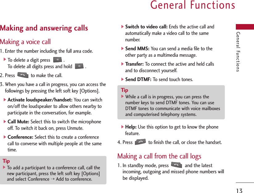 General Functions13General FunctionsMaking and answering callsMaking a voice call1. Enter the number including the full area code.]To delete a digit press  .To delete all digits press and hold          .2. Press  to make the call.3. When you have a call in progress, you can access thefollowings by pressing the left soft key [Options].]Activate loudspeaker/handset:You can switchon/off the loudspeaker to allow others nearby toparticipate in the conversation, for example.]Call Mute:Select this to switch the microphoneoff. To switch it back on, press Unmute.]Conference:Select this to create a conferencecall to converse with multiple people at the sametime.]Switch to video call:Ends the active call andautomatically make a video call to the samenumber.]Send MMS:You can send a media file to theother party as a multimedia message.]Transfer:To connect the active and held callsand to disconnect yourself.]Send DTMF:To send touch tones.]Help:Use this option to get to know the phonefeature.4. Press  to finish the call, or close the handset.Making a call from the call logs1. In standby mode, press  and the latestincoming, outgoing and missed phone numbers willbe displayed.Tip]To add a participant to a conference call, call thenew participant, press the left soft key [Options]and select Conference &gt;Add to conference.Tip]While a call is in progress, you can press thenumber keys to send DTMF tones. You can useDTMF tones to communicate with voice mailboxesand computerised telephony systems.