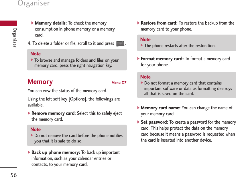 Organiser56Organiser]Memory details:To check the memoryconsumption in phone memory or a memorycard.4. To delete a folder or file, scroll to it and press  .Memory Menu 7.7You can view the status of the memory card.Using the left soft key [Options], the followings areavailable.]Remove memory card:Select this to safely ejectthe memory card.]Back up phone memory:To back up importantinformation, such as your calendar entries orcontacts, to your memory card.]Restore from card:To restore the backup from thememory card to your phone.]Format memory card:To format a memory cardfor your phone.]Memory card name:You can change the name ofyour memory card.]Set password:To create a password for the memorycard. This helps protect the data on the memorycard because it means a password is requested whenthe card is inserted into another device.Note ]Do not remove the card before the phone notifiesyou that it is safe to do so.Note ]Do not format a memory card that containsimportant software or data as formatting destroysall that is saved on the card.Note ]The phone restarts after the restoration.Note ]To browse and manage folders and files on yourmemory card, press the right navigation key.