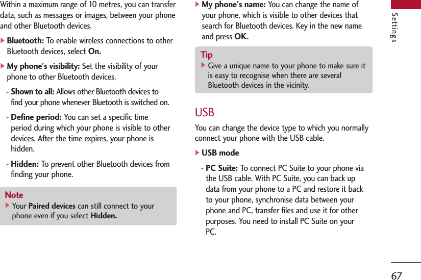 Settings67Within a maximum range of 10 metres, you can transferdata, such as messages or images, between your phoneand other Bluetooth devices.]Bluetooth:To enable wireless connections to otherBluetooth devices, select On.]My phone&apos;s visibility:Set the visibility of yourphone to other Bluetooth devices.- Shown to all:Allows other Bluetooth devices tofind your phone whenever Bluetooth is switched on.- Define period:You can set a specific timeperiod during which your phone is visible to otherdevices. After the time expires, your phone ishidden.- Hidden:To prevent other Bluetooth devices fromfinding your phone.]My phone&apos;s name:You can change the name ofyour phone, which is visible to other devices thatsearch for Bluetooth devices. Key in the new nameand press OK.USBYou can change the device type to which you normallyconnect your phone with the USB cable.]USB mode- PC Suite:To connect PC Suite to your phone viathe USB cable. With PC Suite, you can back updata from your phone to a PC and restore it backto your phone, synchronise data between yourphone and PC, transfer files and use it for otherpurposes. You need to install PC Suite on yourPC.Note]Your Paired devices can still connect to yourphone even if you select Hidden.Tip]Give a unique name to your phone to make sure itis easy to recognise when there are severalBluetooth devices in the vicinity.
