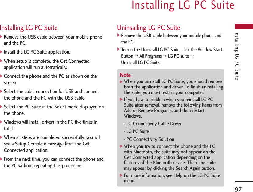 Installing LG PC Suite 97Installing LG PC Suite Installing LG PC Suite]Remove the USB cable between your mobile phoneand the PC.]Install the LG PC Suite application.]When setup is complete, the Get Connectedapplication will run automatically.]Connect the phone and the PC as shown on thescreen.]Select the cable connection for USB and connectthe phone and the PC with the USB cable.]Select the PC Suite in the Select mode displayed onthe phone.]Windows will install drivers in the PC five times intotal.]When all steps are completed successfully, you willsee a Setup Complete message from the GetConnected application.]From the next time, you can connect the phone andthe PC without repeating this procedure.Uninsalling LG PC Suite]Remove the USB cable between your mobile phone andthe PC.]To run the Uninstall LG PC Suite, click the Window StartButton &gt;All Programs &gt;LG PC suite &gt;Uninstall LG PC Suite.Note]When you uninstall LG PC Suite, you should removeboth the application and driver. To finish uninstallingthe suite, you must restart your computer.]If you have a problem when you reinstall LG PCSuite after removal, remove the following items fromAdd or Remove Programs, and then restartWindows.- LG Connectivity Cable Driver- LG PC Suite- PC Connectivity Solution]When you try to connect the phone and the PCwith Bluetooth, the suite may not appear on theGet Connected application depending on thefeatures of the Bluetooth device. Then, the suitemay appear by clicking the Search Again button.]For more information, see Help on the LG PC Suitemenu.