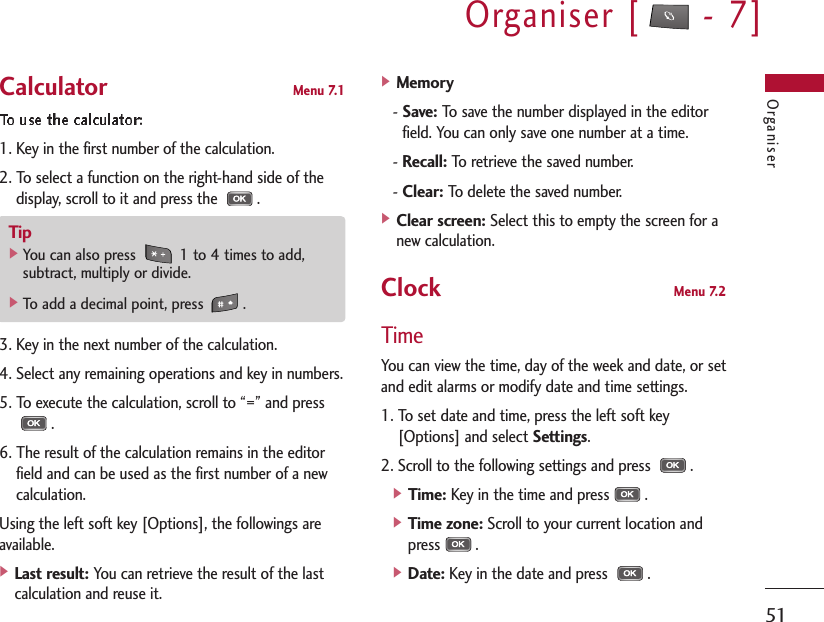 Organiser [ - 7]51OrganiserCalculator Menu 7.11. Key in the first number of the calculation.2. To select a function on the right-hand side of thedisplay, scroll to it and press the  .3. Key in the next number of the calculation.4. Select any remaining operations and key in numbers.5. To execute the calculation, scroll to “=” and press.6. The result of the calculation remains in the editorfield and can be used as the first number of a newcalculation.Using the left soft key [Options], the followings areavailable.] Last result:You can retrieve the result of the lastcalculation and reuse it.] Memory- Save:To save the number displayed in the editorfield. You can only save one number at a time.- Recall:To retrieve the saved number.- Clear:To delete the saved number.] Clear screen:Select this to empty the screen for anew calculation.Clock Menu 7.2TimeYou can view the time, day of the week and date, or setand edit alarms or modify date and time settings.1. To set date and time, press the left soft key[Options] and select Settings.2. Scroll to the following settings and press  .] Time:Key in the time and press .] Time zone:Scroll to your current location andpress .] Date:Key in the date and press  .Tip]You can also press  1 to 4 times to add,subtract, multiply or divide.]To add a decimal point, press  .
