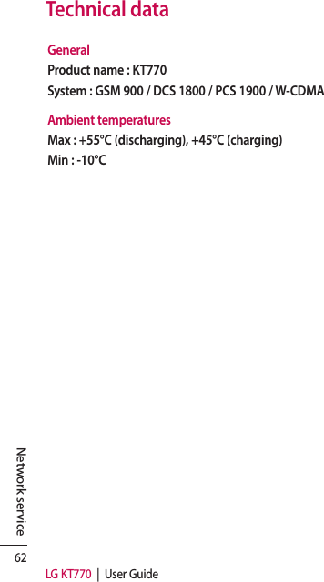 62LG KT770  |  User GuideNetwork serviceTechnical dataGeneralProduct name : KT770System : GSM 900 / DCS 1800 / PCS 1900 / W-CDMAAmbient temperaturesMax : +55°C (discharging), +45°C (charging)Min : -10°C