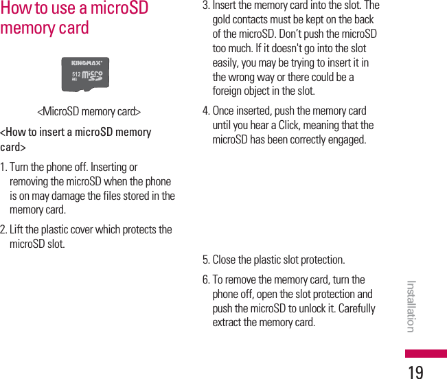 How to use a microSDmemory card&lt;MicroSD memory card&gt;&lt;How to insert a microSD memorycard&gt;1. Turn the phone off. Inserting orremoving the microSD when the phoneis on may damage the files stored in thememory card.2. Lift the plastic cover which protects themicroSD slot.3. Insert the memory card into the slot. Thegold contacts must be kept on the backof the microSD. Don’t push the microSDtoo much. If it doesn&apos;t go into the sloteasily, you may be trying to insert it inthe wrong way or there could be aforeign object in the slot.4. Once inserted, push the memory carduntil you hear a Click, meaning that themicroSD has been correctly engaged.5. Close the plastic slot protection.6. To remove the memory card, turn thephone off, open the slot protection andpush the microSD to unlock it. Carefullyextract the memory card.Installation19