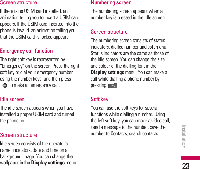 Screen structure If there is no USIM card installed, ananimation telling you to insert a USIM cardappears. If the USIM card inserted into thephone is invalid, an animation telling youthat the USIM card is locked appears.Emergency call functionThe right soft key is represented by“Emergency” on the screen. Press the rightsoft key or dial your emergency numberusing the number keys, and then pressto make an emergency call.Idle screenThe idle screen appears when you haveinstalled a proper USIM card and turnedthe phone on.Screen structureIdle screen consists of the operator&apos;sname, indicators, date and time on abackground image. You can change thewallpaper in the Display settings menu.Numbering screenThe numbering screen appears when anumber key is pressed in the idle screen.Screen structureThe numbering screen consists of statusindicators, dialled number and soft menu.Status indicators are the same as those ofthe idle screen. You can change the sizeand colour of the dialling font in theDisplay settings menu. You can make acall while dialling a phone number bypressing .Soft keyYou can use the soft keys for severalfunctions while dialling a number. Usingthe left soft key, you can make a video call,send a message to the number, save thenumber to Contacts, search contacts..Installation23